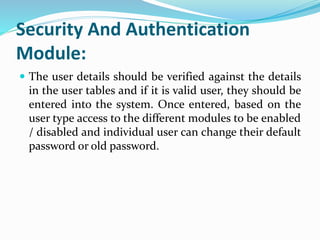 Security And Authentication
Module:
 The user details should be verified against the details
in the user tables and if it is valid user, they should be
entered into the system. Once entered, based on the
user type access to the different modules to be enabled
/ disabled and individual user can change their default
password or old password.
 