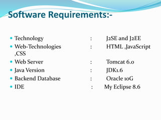 Software Requirements:-
 Technology : J2SE and J2EE
 Web-Technologies : HTML ,JavaScript
,CSS
 Web Server : Tomcat 6.0
 Java Version : JDK1.6
 Backend Database : Oracle 10G
 IDE : My Eclipse 8.6
 