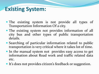 Existing System:
 The existing system is not provide all types of
Transportation Information Of a city.
 The existing system not provides information of all
city bus and other types of public transportation
details.
 Searching of particular information related to public
transportation is very critical where it takes lot of time.
 In the manual system not provides easy access to get
information about Road work and traffic related data
etc.
 It’s does not provides citizen’s feedback or suggestion.
 