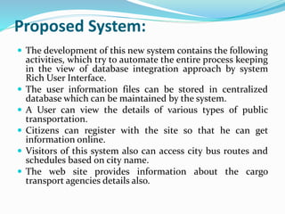 Proposed System:
 The development of this new system contains the following
activities, which try to automate the entire process keeping
in the view of database integration approach by system
Rich User Interface.
 The user information files can be stored in centralized
database which can be maintained by the system.
 A User can view the details of various types of public
transportation.
 Citizens can register with the site so that he can get
information online.
 Visitors of this system also can access city bus routes and
schedules based on city name.
 The web site provides information about the cargo
transport agencies details also.
 