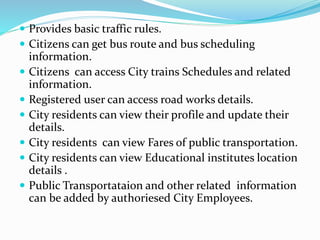  Provides basic traffic rules.
 Citizens can get bus route and bus scheduling
information.
 Citizens can access City trains Schedules and related
information.
 Registered user can access road works details.
 City residents can view their profile and update their
details.
 City residents can view Fares of public transportation.
 City residents can view Educational institutes location
details .
 Public Transportataion and other related information
can be added by authoriesed City Employees.
 