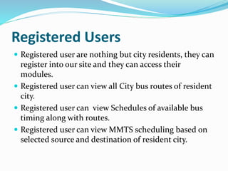 Registered Users
 Registered user are nothing but city residents, they can
register into our site and they can access their
modules.
 Registered user can view all City bus routes of resident
city.
 Registered user can view Schedules of available bus
timing along with routes.
 Registered user can view MMTS scheduling based on
selected source and destination of resident city.
 