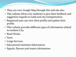  They can view Google Map through this web site also.
 This website allows city residents to give their feedback and
suggestion regards to roads and city transportation.
 Registered user can view their profile and update their
profile.
 This website provides different types of information related
to resident City.
 Road Works.
 Fares.
 Cargo Services.
 Educational Institutes Information.
 Signals, flyovers and routes information.
 