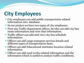 City Employees
 City employees can add public transportaion related
information into database.
 In our project we have two types of city employees.
 First one Traffic department officer, he/she can add city bus
route information and view that information.
 Traffic officer can add and view city bus schedule
information.
 Officer can add cargo transport services details and
different types of transportation fares.
 Officer can add Educational institutes location related
information.
 Officer can add road works related information and the
informaton which is useful to analyze traffic conditions.
 
