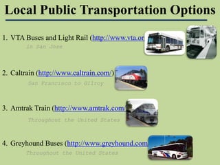 Local Public Transportation Options  VTA Buses and Light Rail (http://www.vta.org/)  Caltrain (http://www.caltrain.com/)  Amtrak Train (http://www.amtrak.com/)  Greyhound Buses (http://www.greyhound.com/)  in San Jose  San Francisco to Gilroy Throughout the United States Throughout the United States 