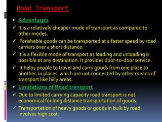 Road Transport
 Advantages
 It is a relatively cheaper mode of transport as compared to
other modes.
 Perishable goods can be transported at a faster speed by road
carriers over a short distance.
 It is a flexible mode of transport as loading and unloading is
possible at any destination. It provides door-to-door service.
 It helps people to travel and carry goods from one place to
another, in places which are not connected by other means of
transport like hilly areas.
 Limitations of Road transport
 Due to limited carrying capacity road transport is not
economical for long distance transportation of goods.
 Transportation of heavy goods or goods in bulk by road
involves high cost.
 
