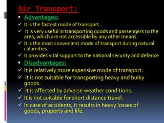 Air Transport:
 Advantages:
 It is the fastest mode of transport.
 It is very useful in transporting goods and passengers to the
area, which are not accessible by any other means.
 It is the most convenient mode of transport during natural
calamities.
 It provides vital support to the national security and defence
 Disadvantages:
 It is relatively more expensive mode of transport.
 It is not suitable for transporting heavy and bulky
goods.
 It is affected by adverse weather conditions.
 It is not suitable for short distance travel.
 In case of accidents, it results in heavy losses of
goods, property and life.
 