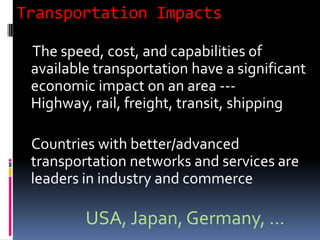 Transportation Impacts
The speed, cost, and capabilities of
available transportation have a significant
economic impact on an area ---
Highway, rail, freight, transit, shipping
Countries with better/advanced
transportation networks and services are
leaders in industry and commerce
USA, Japan, Germany, ...
 