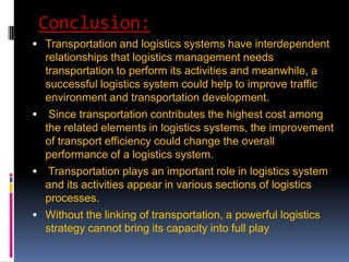 Conclusion:
 Transportation and logistics systems have interdependent
relationships that logistics management needs
transportation to perform its activities and meanwhile, a
successful logistics system could help to improve traffic
environment and transportation development.
 Since transportation contributes the highest cost among
the related elements in logistics systems, the improvement
of transport efficiency could change the overall
performance of a logistics system.
 Transportation plays an important role in logistics system
and its activities appear in various sections of logistics
processes.
 Without the linking of transportation, a powerful logistics
strategy cannot bring its capacity into full play
 