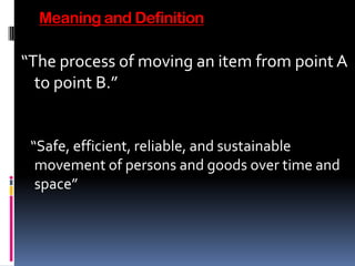Meaning and Definition
“The process of moving an item from point A
to point B.”
“Safe, efficient, reliable, and sustainable
movement of persons and goods over time and
space”
 