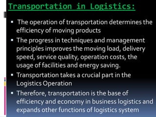 Transportation in Logistics:
 The operation of transportation determines the
efficiency of moving products
 The progress in techniques and management
principles improves the moving load, delivery
speed, service quality, operation costs, the
usage of facilities and energy saving.
 Transportation takes a crucial part in the
Logistics Operation
 Therefore, transportation is the base of
efficiency and economy in business logistics and
expands other functions of logistics system
 