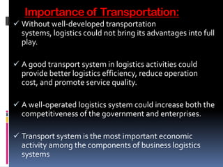 Importance of Transportation:
 Without well-developed transportation
systems, logistics could not bring its advantages into full
play.
 A good transport system in logistics activities could
provide better logistics efficiency, reduce operation
cost, and promote service quality.
 A well-operated logistics system could increase both the
competitiveness of the government and enterprises.
 Transport system is the most important economic
activity among the components of business logistics
systems
 