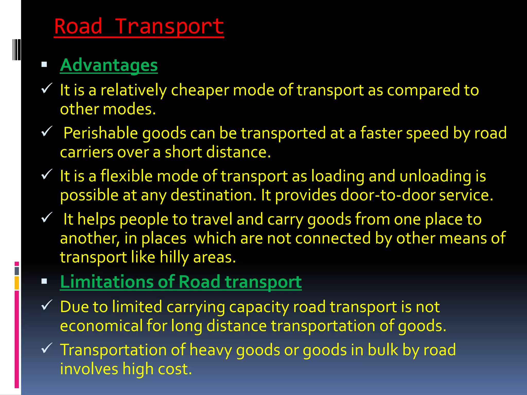 Road Transport
 Advantages
 It is a relatively cheaper mode of transport as compared to
  other modes.
 Perishable goods can be transported at a faster speed by road
  carriers over a short distance.
 It is a flexible mode of transport as loading and unloading is
  possible at any destination. It provides door-to-door service.
 It helps people to travel and carry goods from one place to
  another, in places which are not connected by other means of
  transport like hilly areas.
 Limitations of Road transport
 Due to limited carrying capacity road transport is not
  economical for long distance transportation of goods.
 Transportation of heavy goods or goods in bulk by road
  involves high cost.
 