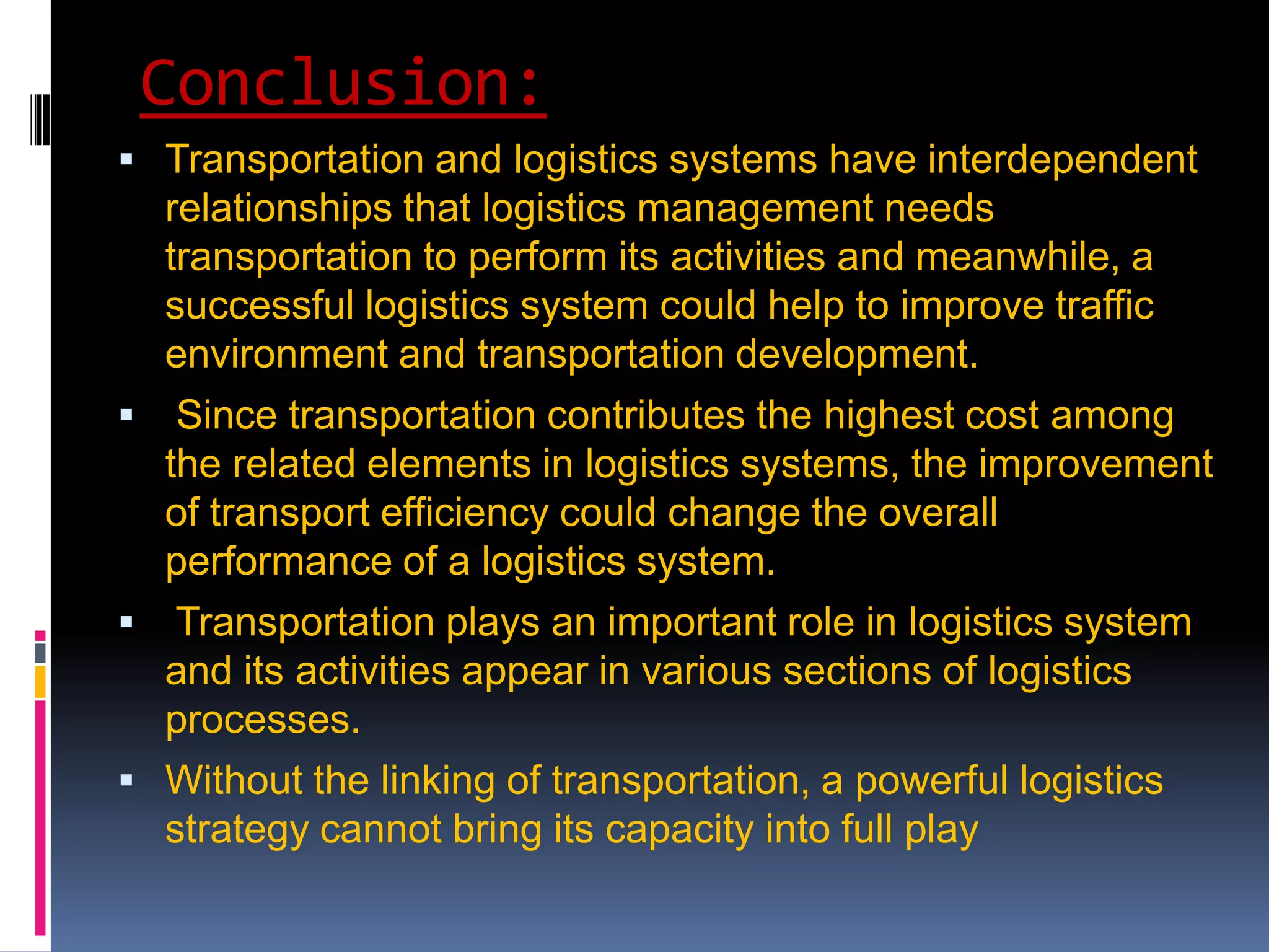 Conclusion:
 Transportation and logistics systems have interdependent
    relationships that logistics management needs
    transportation to perform its activities and meanwhile, a
    successful logistics system could help to improve traffic
    environment and transportation development.
  Since transportation contributes the highest cost among
  the related elements in logistics systems, the improvement
  of transport efficiency could change the overall
  performance of a logistics system.
 Transportation plays an important role in logistics system
  and its activities appear in various sections of logistics
  processes.
 Without the linking of transportation, a powerful logistics
    strategy cannot bring its capacity into full play
 