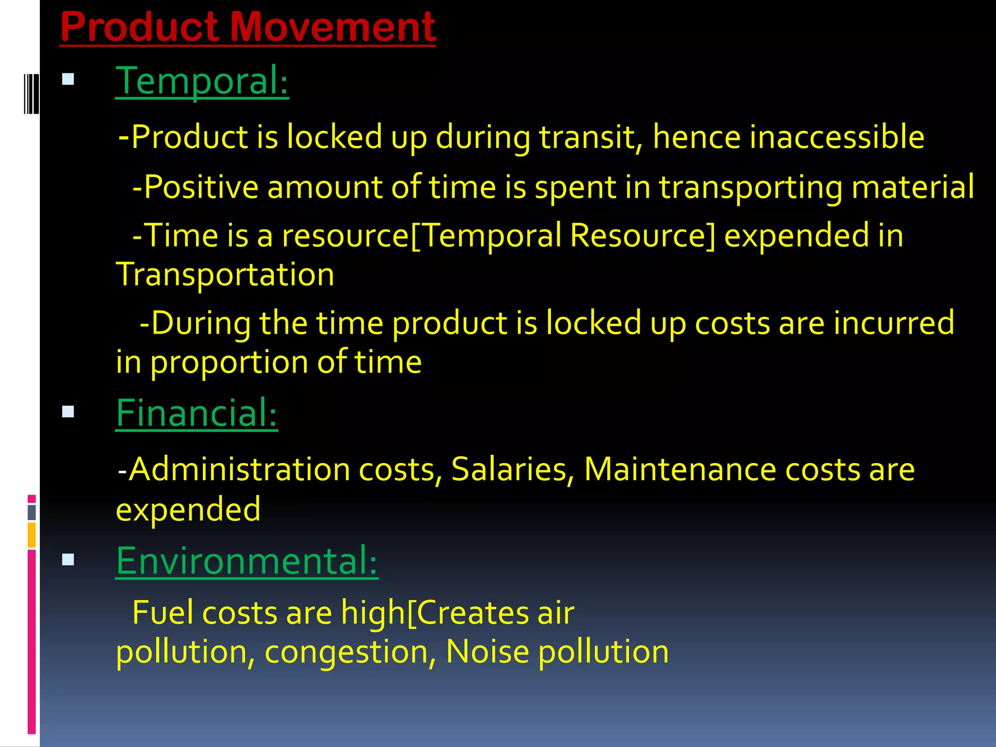Product Movement
 Temporal:
   -Product is locked up during transit, hence inaccessible
    -Positive amount of time is spent in transporting material
    -Time is a resource[Temporal Resource] expended in
   Transportation
     -During the time product is locked up costs are incurred
   in proportion of time
 Financial:
   -Administration costs, Salaries, Maintenance costs are
   expended
 Environmental:
    Fuel costs are high[Creates air
   pollution, congestion, Noise pollution
 