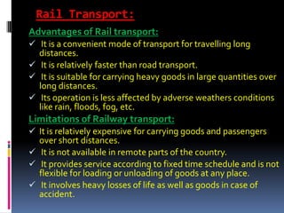 Rail Transport:
Advantages of Rail transport:
 It is a convenient mode of transport for travelling long
  distances.
 It is relatively faster than road transport.
 It is suitable for carrying heavy goods in large quantities over
  long distances.
 Its operation is less affected by adverse weathers conditions
  like rain, floods, fog, etc.
Limitations of Railway transport:
 It is relatively expensive for carrying goods and passengers
  over short distances.
 It is not available in remote parts of the country.
 It provides service according to fixed time schedule and is not
  flexible for loading or unloading of goods at any place.
 It involves heavy losses of life as well as goods in case of
  accident.
 