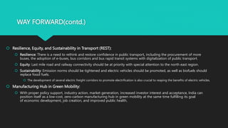 WAY FORWARD(contd.)
 Resilience, Equity, and Sustainability in Transport (REST):
 Resilience: There is a need to rethink and restore confidence in public transport, including the procurement of more
buses, the adoption of e-buses, bus corridors and bus rapid transit systems with digitalization of public transport.
 Equity: Last mile road and railway connectivity should be at priority with special attention to the north east region.
 Sustainability: Emission norms should be tightened and electric vehicles should be promoted, as well as biofuels should
replace fossil fuels.
 The development of several electric freight corridors to promote electrification is also crucial to reaping the benefits of electric vehicles.
 Manufacturing Hub in Green Mobility:
 With proper policy support, industry action, market generation, increased investor interest and acceptance, India can
position itself as a low-cost, zero-carbon manufacturing hub in green mobility at the same time fulfilling its goal
of economic development, job creation, and improved public health.
 