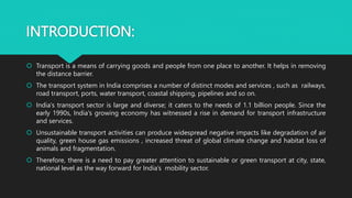 INTRODUCTION:
 Transport is a means of carrying goods and people from one place to another. It helps in removing
the distance barrier.
 The transport system in India comprises a number of distinct modes and services , such as railways,
road transport, ports, water transport, coastal shipping, pipelines and so on.
 India's transport sector is large and diverse; it caters to the needs of 1.1 billion people. Since the
early 1990s, India's growing economy has witnessed a rise in demand for transport infrastructure
and services.
 Unsustainable transport activities can produce widespread negative impacts like degradation of air
quality, green house gas emissions , increased threat of global climate change and habitat loss of
animals and fragmentation.
 Therefore, there is a need to pay greater attention to sustainable or green transport at city, state,
national level as the way forward for India’s mobility sector.
 