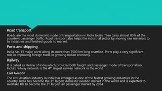 Road transport
Roads are the most dominant mode of transportation in India today. They carry almost 85% of the
country’s passenger traffic. Road transport also helps the industrial sector by moving raw materials to
to industries and finished goods to market.
Ports and shipping
India has 13 major ports along its more than 7500 km long coastline. Ports play a very significant
role in improving foreign trade in growing Indian economy.
Railway
It is called as lifeline of India which provides both freight and passenger mode of transportation.
India’s railway network is the 4th largest railway network in the world.
Civil Aviation
The civil Aviation industry in India has emerged as one of the fastest growing industries in the
country. India has become the 3rd largest domestic aviation market in the world and is expected to
overtake UK to become the 3rd largest air passenger market by 2024.
 