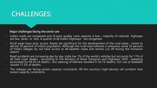 CHALLENGES:
Major challenges facing the sector are:
• India’s roads are congested and of poor quality. Lane capacity is low – majority of national highways
are two lanes or less. A quarter of all India's highways are congested.
• Rural areas have poor access. Roads are significant for the development of the rural areas - home to
almost 70 percent of India's population. Although the rural road network is extensive, some 33 percent
of India’s villages do not have access to all-weather roads and remain cut off during the monsoon
season.
• Road accidents are increasing day by day. India has 1% of the world’s vehicles but accounts for 11% of
all road crash deaths . According to the Ministry of Road Transport and Highways 2020 : speeding
accounted for 69.3% of deaths , non wearing of helmets resulted in 30.1% deaths, non use of seatbelts
caused 11.5% of deaths.
• The railways are facing severe capacity constraints. All the country’s high-density rail corridors face
severe capacity constraints.
 