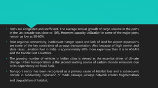 • Ports are congested and inefficient. The average annual growth of cargo volume in the ports
in the last decade was close to 10%, However, capacity utilization in some of the major ports
remain as low as 58-60%.
• Poor regional connectivity, inadequate hanger space and lack of land for airport expansions
are some of the key constraints of airways transportation. Also because of high central and
state taxes , aviation fuel in India is approximately 60% more expensive than it is in ASEAN
and the Middle East Countries.
• The growing number of vehicles in Indian cities is viewed as the essential driver of climate
change. Urban transportation is the second leading source of carbon dioxide emissions due
to its dependency on fossil fuels.
• Transport sector has been recognized as a primary cause of habitat loss and a subsequent
decline in biodiversity. Expansion of roads ,railways ,airways network creates fragmentation
and degradation of habitat.
 