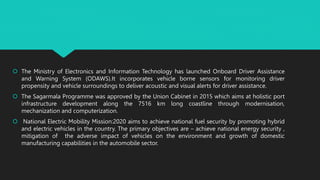  The Ministry of Electronics and Information Technology has launched Onboard Driver Assistance
and Warning System (ODAWS).It incorporates vehicle borne sensors for monitoring driver
propensity and vehicle surroundings to deliver acoustic and visual alerts for driver assistance.
 The Sagarmala Programme was approved by the Union Cabinet in 2015 which aims at holistic port
infrastructure development along the 7516 km long coastline through modernisation,
mechanization and computerization.
 National Electric Mobility Mission:2020 aims to achieve national fuel security by promoting hybrid
and electric vehicles in the country. The primary objectives are – achieve national energy security ,
mitigation of the adverse impact of vehicles on the environment and growth of domestic
manufacturing capabilities in the automobile sector.
 