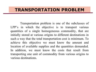 TRANSPORTATION PROBLEM Transportation problem is one of the subclasses of LPP’s in which the objective is to transport various quantities of a single homogeneous commodity, that are initially stored at various origins to different destinations in such a way that the total transportation cost is minimum. To achieve this objective we must know the amount and location of available supplies and the quantities demanded. In addition, we must know the costs that result from transporting one unit of commodity from various origins to various destinations.  