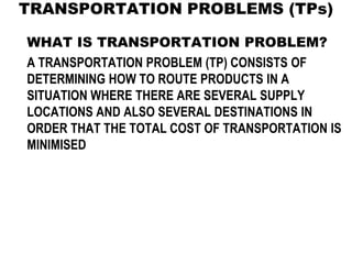 TRANSPORTATION PROBLEMS (TPs)
WHAT IS TRANSPORTATION PROBLEM?
A TRANSPORTATION PROBLEM (TP) CONSISTS OF
DETERMINING HOW TO ROUTE PRODUCTS IN A
SITUATION WHERE THERE ARE SEVERAL SUPPLY
LOCATIONS AND ALSO SEVERAL DESTINATIONS IN
ORDER THAT THE TOTAL COST OF TRANSPORTATION IS
MINIMISED
 
