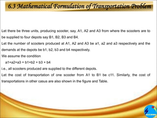 6.3 Mathematical Formulation of Transportation Problem
Let there be three units, producing scooter, say, A1, A2 and A3 from where the scooters are to
be supplied to four depots say B1, B2, B3 and B4.
Let the number of scooters produced at A1, A2 and A3 be a1, a2 and a3 respectively and the
demands at the depots be b1, b2, b3 and b4 respectively.
We assume the condition
a1+a2+a3 = b1+b2 + b3 + b4
i.e., all scooters produced are supplied to the different depots.
Let the cost of transportation of one scooter from A1 to B1 be c11. Similarly, the cost of
transportations in other casus are also shown in the figure and Table.
 