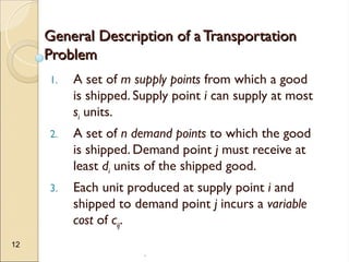 .
12
General Description of a Transportation
General Description of a Transportation
Problem
Problem
1. A set of m supply points from which a good
is shipped. Supply point i can supply at most
si units.
2. A set of n demand points to which the good
is shipped. Demand point j must receive at
least di units of the shipped good.
3. Each unit produced at supply point i and
shipped to demand point j incurs a variable
cost of cij.
 