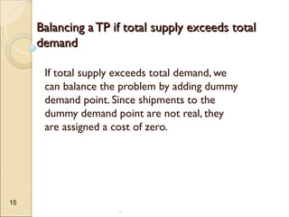 .
15
Balancing a TP if total supply exceeds total
Balancing a TP if total supply exceeds total
demand
demand
If total supply exceeds total demand, we
can balance the problem by adding dummy
demand point. Since shipments to the
dummy demand point are not real, they
are assigned a cost of zero.
 