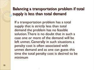 .
16
Balancing a transportation problem if total
Balancing a transportation problem if total
supply is less than total demand
supply is less than total demand
If a transportation problem has a total
supply that is strictly less than total
demand the problem has no feasible
solution.There is no doubt that in such a
case one or more of the demand will be
left unmet. Generally in such situations a
penalty cost is often associated with
unmet demand and as one can guess this
time the total penalty cost is desired to be
minimum
 
