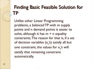.
17
Finding Basic Feasible Solution for
Finding Basic Feasible Solution for
TP
TP
Unlike other Linear Programming
problems, a balanced TP with m supply
points and n demand points is easier to
solve, although it has m + n equality
constraints.The reason for that is, if a set
of decision variables (xij’s) satisfy all but
one constraint, the values for xij’s will
satisfy that remaining constraint
automatically.
 
