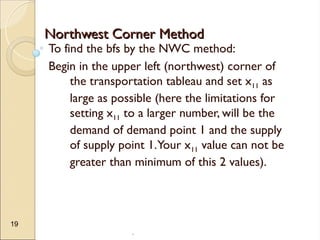 .
19
Northwest Corner Method
Northwest Corner Method
To find the bfs by the NWC method:
Begin in the upper left (northwest) corner of
the transportation tableau and set x11 as
large as possible (here the limitations for
setting x11 to a larger number, will be the
demand of demand point 1 and the supply
of supply point 1.Your x11 value can not be
greater than minimum of this 2 values).
 