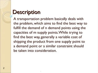 .
2
Description
Description
A transportation problem basically deals with
the problem, which aims to find the best way to
fulfill the demand of n demand points using the
capacities of m supply points.While trying to
find the best way, generally a variable cost of
shipping the product from one supply point to
a demand point or a similar constraint should
be taken into consideration.
 