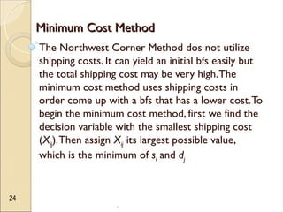 .
24
Minimum Cost Method
Minimum Cost Method
The Northwest Corner Method dos not utilize
shipping costs. It can yield an initial bfs easily but
the total shipping cost may be very high.The
minimum cost method uses shipping costs in
order come up with a bfs that has a lower cost.To
begin the minimum cost method, first we find the
decision variable with the smallest shipping cost
(Xij).Then assign Xij its largest possible value,
which is the minimum of si and dj
 