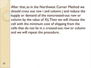 .
25
After that, as in the Northwest Corner Method we
should cross out row i and column j and reduce the
supply or demand of the noncrossed-out row or
column by the value of Xij.Then we will choose the
cell with the minimum cost of shipping from the
cells that do not lie in a crossed-out row or column
and we will repeat the procedure.
 