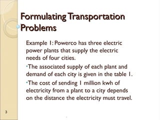 .
3
Formulating Transportation
Formulating Transportation
Problems
Problems
Example 1: Powerco has three electric
power plants that supply the electric
needs of four cities.
•The associated supply of each plant and
demand of each city is given in the table 1.
•The cost of sending 1 million kwh of
electricity from a plant to a city depends
on the distance the electricity must travel.
 
