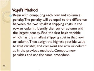.
33
Vogel’s Method
Vogel’s Method
Begin with computing each row and column a
penalty.The penalty will be equal to the difference
between the two smallest shipping costs in the
row or column. Identify the row or column with
the largest penalty. Find the first basic variable
which has the smallest shipping cost in that row
or column.Then assign the highest possible value
to that variable, and cross-out the row or column
as in the previous methods. Compute new
penalties and use the same procedure.
 
