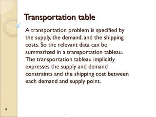 .
4
Transportation table
Transportation table
A transportation problem is specified by
the supply, the demand, and the shipping
costs. So the relevant data can be
summarized in a transportation tableau.
The transportation tableau implicitly
expresses the supply and demand
constraints and the shipping cost between
each demand and supply point.
 