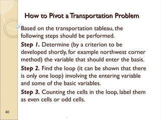.
40
How to Pivot a Transportation Problem
How to Pivot a Transportation Problem
Based on the transportation tableau, the
following steps should be performed.
Step 1. Determine (by a criterion to be
developed shortly, for example northwest corner
method) the variable that should enter the basis.
Step 2. Find the loop (it can be shown that there
is only one loop) involving the entering variable
and some of the basic variables.
Step 3. Counting the cells in the loop, label them
as even cells or odd cells.
 