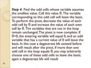 .
41
Step 4. Find the odd cells whose variable assumes
the smallest value. Call this value . The variable
θ
corresponding to this odd cell will leave the basis.
To perform the pivot, decrease the value of each
odd cell by and increase the value of each even
θ
cell by . The variables that are not in the loop
θ
remain unchanged.The pivot is now complete. If
=0, the entering variable will equal 0, and an odd
θ
variable that has a current value of 0 will leave the
basis. In this case a degenerate bfs existed before
and will result after the pivot. If more than one
odd cell in the loop equals , you may arbitrarily
θ
choose one of these odd cells to leave the basis;
again a degenerate bfs will result
 