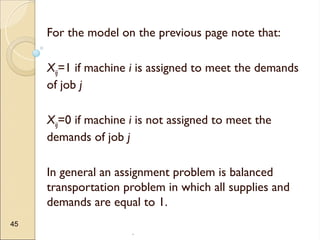 .
45
For the model on the previous page note that:
Xij=1 if machine i is assigned to meet the demands
of job j
Xij=0 if machine i is not assigned to meet the
demands of job j
In general an assignment problem is balanced
transportation problem in which all supplies and
demands are equal to 1.
 