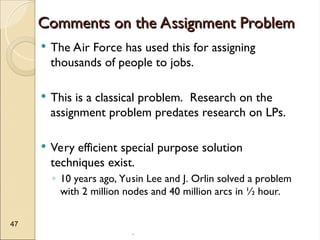 .
47
Comments on the Assignment Problem
Comments on the Assignment Problem
 The Air Force has used this for assigning
thousands of people to jobs.
 This is a classical problem. Research on the
assignment problem predates research on LPs.
 Very efficient special purpose solution
techniques exist.
◦ 10 years ago, Yusin Lee and J. Orlin solved a problem
with 2 million nodes and 40 million arcs in ½ hour.
 