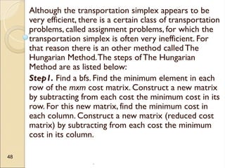 .
48
Although the transportation simplex appears to be
very efficient, there is a certain class of transportation
problems, called assignment problems, for which the
transportation simplex is often very inefficient. For
that reason there is an other method called The
Hungarian Method.The steps ofThe Hungarian
Method are as listed below:
Step1. Find a bfs. Find the minimum element in each
row of the mxm cost matrix. Construct a new matrix
by subtracting from each cost the minimum cost in its
row. For this new matrix, find the minimum cost in
each column. Construct a new matrix (reduced cost
matrix) by subtracting from each cost the minimum
cost in its column.
 