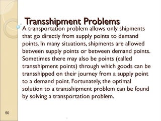 .
50
Transshipment Problems
Transshipment Problems
A transportation problem allows only shipments
that go directly from supply points to demand
points. In many situations, shipments are allowed
between supply points or between demand points.
Sometimes there may also be points (called
transshipment points) through which goods can be
transshipped on their journey from a supply point
to a demand point. Fortunately, the optimal
solution to a transshipment problem can be found
by solving a transportation problem.
 
