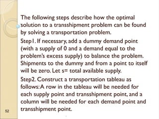 .
52
The following steps describe how the optimal
solution to a transshipment problem can be found
by solving a transportation problem.
Step1. If necessary, add a dummy demand point
(with a supply of 0 and a demand equal to the
problem’s excess supply) to balance the problem.
Shipments to the dummy and from a point to itself
will be zero. Let s= total available supply.
Step2. Construct a transportation tableau as
follows:A row in the tableau will be needed for
each supply point and transshipment point, and a
column will be needed for each demand point and
transshipment point.
 