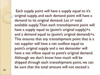 .
53
Each supply point will have a supply equal to it’s
original supply, and each demand point will have a
demand to its original demand. Let s= total
available supply.Then each transshipment point will
have a supply equal to (point’s original supply)+s
and a demand equal to (point’s original demand)+s.
This ensures that any transshipment point that is a
net supplier will have a net outflow equal to
point’s original supply and a net demander will
have a net inflow equal to point’s original demand.
Although we don’t know how much will be
shipped through each transshipment point, we can
be sure that the total amount will not exceed s.
 