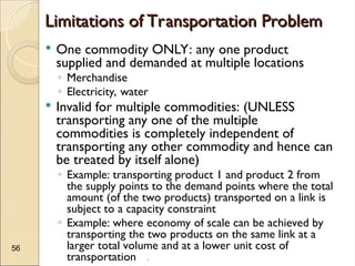 .
56
Limitations of Transportation Problem
Limitations of Transportation Problem
 One commodity ONLY: any one product
supplied and demanded at multiple locations
◦ Merchandise
◦ Electricity, water
 Invalid for multiple commodities: (UNLESS
transporting any one of the multiple
commodities is completely independent of
transporting any other commodity and hence can
be treated by itself alone)
◦ Example: transporting product 1 and product 2 from
the supply points to the demand points where the total
amount (of the two products) transported on a link is
subject to a capacity constraint
◦ Example: where economy of scale can be achieved by
transporting the two products on the same link at a
larger total volume and at a lower unit cost of
transportation
 