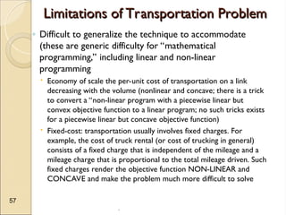 .
57
Limitations of Transportation Problem
Limitations of Transportation Problem
◦ Difficult to generalize the technique to accommodate
(these are generic difficulty for “mathematical
programming,” including linear and non-linear
programming
 Economy of scale the per-unit cost of transportation on a link
decreasing with the volume (nonlinear and concave; there is a trick
to convert a “non-linear program with a piecewise linear but
convex objective function to a linear program; no such tricks exists
for a piecewise linear but concave objective function)
 Fixed-cost: transportation usually involves fixed charges. For
example, the cost of truck rental (or cost of trucking in general)
consists of a fixed charge that is independent of the mileage and a
mileage charge that is proportional to the total mileage driven. Such
fixed charges render the objective function NON-LINEAR and
CONCAVE and make the problem much more difficult to solve
 
